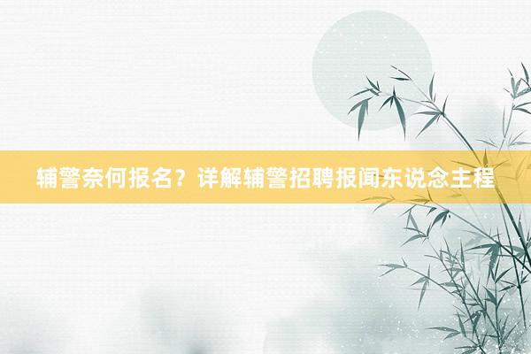 辅警奈何报名？详解辅警招聘报闻东说念主程