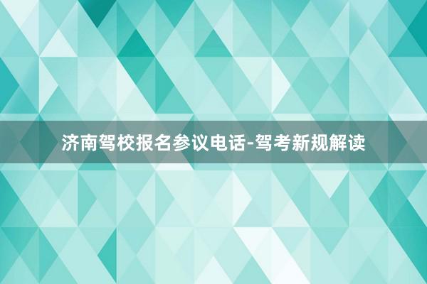 济南驾校报名参议电话-驾考新规解读